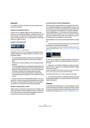 Page 301301
El Editor de Partes de Audio
Escuchar
En el Editor de Partes de Audio hay tres maneras de es-
cuchar los eventos:
Usando la herramienta Altavoz
Si hace clic en cualquier lugar del visor del editor del 
evento con la herramienta Altavoz y mantiene el botón del 
ratón pulsado, se reproducirá la parte a partir de la posi-
ción en la que ha hecho clic. La reproducción continuará 
hasta que suelte el botón.
Usando el icono Escuchar
Los iconos Escuchar y Escuchar Bucle.
Haciendo clic en el icono Escuchar...