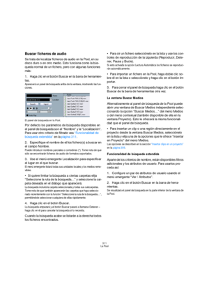 Page 311311
La Pool
Buscar ficheros de audio
Se trata de localizar ficheros de audio en la Pool, en su 
disco duro o en otro medio. Esto funciona como la bús-
queda normal de un fichero, pero con algunas funciones 
más:
1.Haga clic en el botón Buscar en la barra de herramien-
tas.
Aparecerá un panel de búsqueda arriba de la ventana, mostrando las fun-
ciones.
El panel de búsqueda en la Pool.
Por defecto los parámetros de búsqueda disponibles en 
el panel de búsqueda son el “Nombre” y la “Localización”. 
Para...