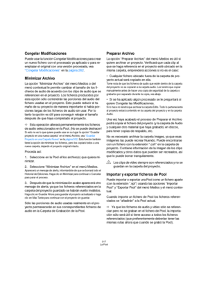 Page 317317
La Pool
Congelar Modificaciones
Puede usar la función Congelar Modificaciones para crear 
un nuevo fichero con el procesado ya aplicado o para re-
emplazar el original con una versión procesada, vea 
“Congelar Modificaciones” en la página 262.
Minimizar Archivo
La opción “Minimizar Archivo” del menú Medios o del 
menú contextual le permite cambiar el tamaño de los fi-
cheros de audio de acuerdo con los clips de audio que se 
referencien en el proyecto. Los ficheros producidos por 
esta opción sólo...