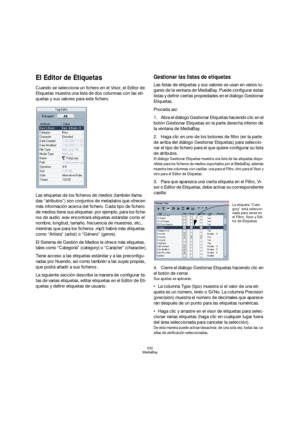 Page 332332
MediaBay
El Editor de Etiquetas
Cuando se selecciona un fichero en el Visor, el Editor de 
Etiquetas muestra una lista de dos columnas con las eti-
quetas y sus valores para este fichero.
Las etiquetas de los ficheros de medios (también llama-
das “atributos”) son conjuntos de metadatos que ofrecen 
más información acerca del fichero. Cada tipo de fichero 
de medios tiene sus etiquetas: por ejemplo, para los fiche-
ros de audio .wav encontrará etiquetas estándar como el 
nombre, longitud, tamaño,...