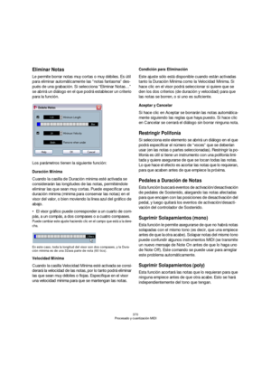 Page 370370
Procesado y cuantización MIDI
Eliminar Notas
Le permite borrar notas muy cortas o muy débiles. Es útil 
para eliminar automáticamente las “notas fantasma” des-
pués de una grabación. Si selecciona “Eliminar Notas…” 
se abrirá un diálogo en el que podrá establecer un criterio 
para la función.
Los parámetros tienen la siguiente función:
Duración Mínima
Cuando la casilla de Duración mínima esté activada se 
considerarán las longitudes de las notas, permitiéndole 
eliminar las que sean muy cortas. Puede...