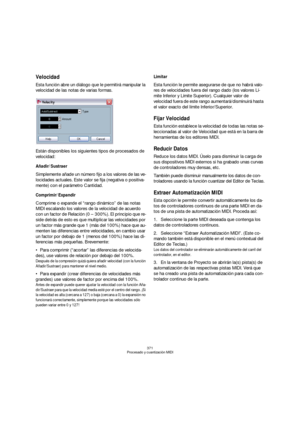 Page 371371
Procesado y cuantización MIDI
Velocidad
Esta función abre un diálogo que le permitirá manipular la 
velocidad de las notas de varias formas.
Están disponibles los siguientes tipos de procesados de 
velocidad:
Añadir/Sustraer
Simplemente añade un número fijo a los valores de las ve-
locidades actuales. Este valor se fija (negativa o positiva-
mente) con el parámetro Cantidad.
Comprimir/Expandir
Comprime o expande el “rango dinámico” de las notas 
MIDI escalando los valores de la velocidad de acuerdo...