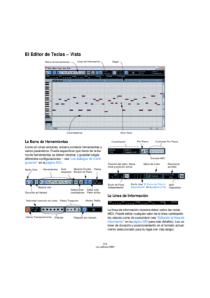 Page 376376
Los editores MIDI
El Editor de Teclas – Vista 
La Barra de Herramientas
Como en otras ventanas, la barra contiene herramientas y 
varios parámetros. Puede especificar qué items de la ba-
rra de herramientas se deben mostrar, y guardar/cargar 
diferentes configuraciones – vea “Los diálogos de Confi-
guración” en la página 520. 
La Línea de Información
La línea de información muestra datos sobre las notas 
MIDI. Puede editar cualquier valor de la línea cambiando 
los valores como de costumbre (vea...