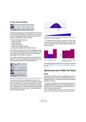 Page 378378
Los editores MIDI
El visor de controladores
El área situada debajo de la ventana del Editor de Teclas 
es un visor de controladores. Consiste en una o varias ca-
pas de controladores, cada una mostrando una de las si-
guientes propiedades o tipos de evento:
 Valor de Velocidad de las notas.
 Eventos Pitch Bend.
 Eventos Aftertouch.
 Eventos Poly Pressure.
 Eventos de Cambio de Programa.
 Cualquier tipo de evento de controlador continuo.
Para cambiar el tamaño del visor de controladores, arras-
tre la...