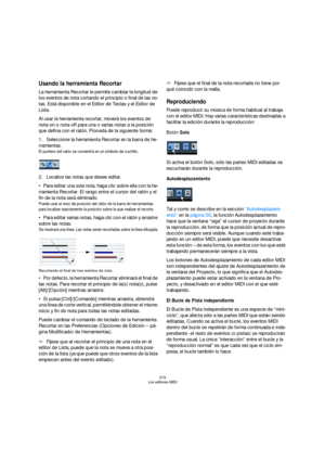 Page 379379
Los editores MIDI
Usando la herramienta Recortar
La herramienta Recortar le permite cambiar la longitud de 
los eventos de nota cortando el principio o final de las no-
tas. Está disponible en el Editor de Teclas y el Editor de 
Lista.
Al usar la herramienta recortar, moverá los eventos de 
nota-on o nota-off para una o varias notas a la posición 
que defina con el ratón. Proceda de la siguiente forma:
1.Seleccione la herramienta Recortar en la barra de he-
rramientas.
El puntero del ratón se...
