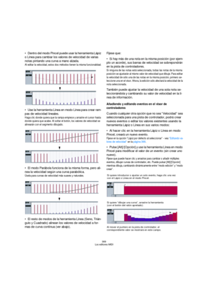 Page 389389
Los editores MIDI
Dentro del modo Pincel puede usar la herramienta Lápiz 
o Línea para cambiar los valores de velocidad de varias 
notas pintando una curva a mano alzada.
Al editar la velocidad, estos dos métodos tienen la misma funcionalidad.
Use la herramienta Línea en modo Línea para crear ram-
pas de velocidad lineales.
Haga clic donde quiera que la rampa empiece y arrastre el cursor hasta 
donde quiera que acabe. Al soltar el botón, los valores de velocidad se 
alinearán con el segmento...