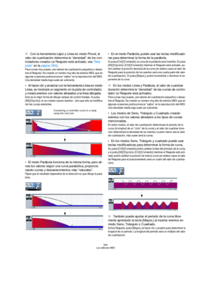 Page 390390
Los editores MIDI
ÖCon la herramienta Lápiz y Línea en modo Pincel, el 
valor de cuantización determina la “densidad” de los con-
troladores creados (si Reajuste está activado, vea “Rea-
juste” en la página 380).
Para curvas muy suaves, use valores de cuantización pequeños o desac-
tive el Reajuste. Se crearán un número muy alto de eventos MIDI, que en 
algunas ocasiones podría provocar “saltos” en la reproducción del MIDI. 
Una densidad media-baja suele ser suficiente.
Al hacer clic y arrastrar con...