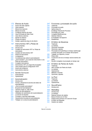 Page 55
Tabla de Contenidos
175Efectos de Audio
176Acerca de este capítulo
176Visión general
177Efectos de inserción
183Efectos de envío
183Configurar efectos de envío
188Usar la Entrada de Side Chain
189Usar efectos externos
190Ajustar los efectos
190Presets de efecto
194Instalar y gestionar plug-ins de efecto
197Instrumentos VST y Pistas de 
instrumento
198Introducción
198Canales de Instrumento VST vs. Pistas de 
instrumento
198Canales de Instrumentos VST
200Pistas de Instrumento
202Comparación...