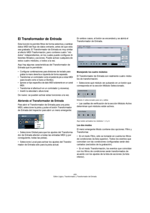 Page 409409
Editor Lógico, Transformador y Transformador de Entrada
El Transformador de Entrada
Esta función le permite filtrar de forma selectiva y cambiar 
datos MIDI del flujo de datos entrante, antes de que esta 
sea grabada. El Transformador de Entrada es muy similar 
al efecto MIDI Trasformación, pero contiene cuatro “mó-
dulos” independientes, en los cuales puede configurar di-
ferentes filtrados y acciones. Puede activar cualquiera de 
estos cuatro módulos, o todos a la vez.
Aquí hay algunas...