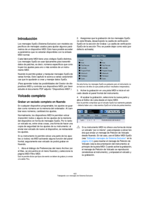 Page 422422
Trabajando con mensajes de Sistema Exclusivo
Introducción
Los mensajes SysEx (Sistema Exclusivo) son modelos es-
pecíficos de mensajes usados para ajustar algunos pará-
metros de un dispositivo MIDI. Esto hace posible acceder 
a parámetros que no estarían disponibles con la sintaxis 
MIDI normal.
Cada fabricante MIDI tiene unos códigos SysEx distintos. 
Los mensajes SysEx se usan típicamente para transmitir 
datos de patches, es decir, números específicos que cons-
truyen los ajustes para uno o más...