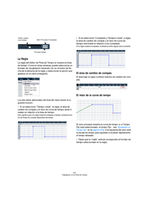 Page 427427
Trabajando con la Pista de Tempo
La Regla
La regla del Editor de Pista de Tempo le muestra la línea 
de tiempo. Como en otras ventanas, puede seleccionar un 
formato de visualización haciendo clic en el botón de fle-
cha de la derecha de la regla, y seleccionar la opción que 
aparece en el menú emergente.
Los dos items adicionales del final del menú tienen la si-
guiente función:
Si se selecciona “Tiempo Lineal”, la regla, el área de 
cambio de compás y el visor de curva de tiempo serán li-
neales en...
