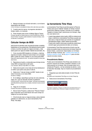 Page 433433
Trabajando con la Pista de Tempo
4.Marque el tempo con el botón del ratón, o con la barra 
espaciadora del teclado.
el visor de tempo se actualizará el tempo entre cada marca que realice.
5.Cuando pare de marcar, el programa calculará el 
tiempo medio, y lo mostrará.
6.Pulse Aceptar para cerrar el diálogo Marcar Tempo.
El tempo marcado se muestra ahora en el visor de BPM de la Calcula-
dora de Tempo. Si quiere, puede insertarlo en la pista de tempo, como 
se describe a continuación.
Calcular tiempo...