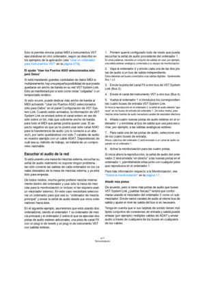 Page 477477
Sincronización
Esto le permite enrutar pistas MIDI a instrumentos VST 
ejecutándose en otro ordenador, según se describe en 
los ejemplos de la aplicación (vea “Usar un ordenador 
para instrumentos VST” en la página 478).
El ajuste “Usar los Puertos ASIO seleccionados sólo 
para Datos”
Si está mandando grandes cantidades de datos MIDI si-
multáneamente, hay una pequeña posibilidad de que pueda 
quedarse sin ancho de banda en su red VST System Link. 
Esto se manifestará por sí solo como notas...