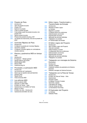 Page 66
Tabla de Contenidos
336Presets de Pista
337Introducción
337Tipos de presets de pista
339Presets VST
340Explorar los presets
342Crear un preset de pista
342Crear pistas a partir de presets de pista o de 
presets VST
343Aplicar presets de pista
345Preescuchar presets de pista y VST
346Las ajustes de inserciones y EQ de los presets de 
pista
347Controles Rápidos de Pista
348Introducción
348Configurar la pestaña de Controles Rápidos
349Opciones y ajustes
350Configurar controles rápidos en controladores...