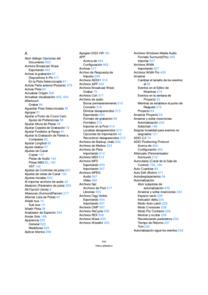 Page 543543
Índice alfabético
A
Abrir diálogo Opciones del 
Documento503
Achivos Broadcast Wave
Exportando453
Activar la grabación67
Dispositivos 9-Pin471
En la Pista Seleccionada67
Activar Parte anterior/Posterior375
Activar Pista64
Actualizar Origen306
Actualizar visualización452, 454
Aftertouch
Grabar84
Agrandar Pista Seleccionada35
Agrupar51
Ajustar a Punto de Cruce Cero
Ajuste de Preferencias58
Ajustar Altura de Pistas35
Ajustar Carpeta de Grabación72
Ajustar Fundidos al Rango91
Ajustar la Grabación de...
