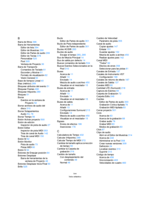 Page 544544
Índice alfabético
B
Barra de filtros396
Barra de Herramientas
Editor de lista394
Editor de Muestras269
Editor de Partes de audio299
Editor de Teclas376
Personalizar520
Pool305
Ventana de Proyecto30
Barra de Transporte
Comandos de Teclado61
Esconder y Mostrar61
Formato de visualización62
Visión General60
Base de tiempos Lineal40
Bias (métrico)289
Bloquear atributos del evento51
Bloquear Frames466
Bloquear Hitpoints289
Bloqueo51
Borrar
Eventos en la ventana de 
Proyecto52
Borrar archivos de audio del...