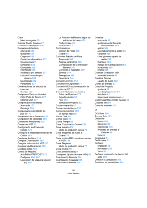 Page 545545
Índice alfabético
Color
Menú emergente39
Colorear Fondo Eventos37
Comandos Alternativos537
Comandos de teclado
Acerca de532
Buscando534
Cargando536
Comandos alternativos537
Convenciones9
Eliminando534
Guardando535
Importando536
Inicializar a por defecto537
Lista de Comandos por 
defecto539
Modificando532
Por defecto537
Combinaciones de efectos de 
inserción
Guardar193
Compases+Tiempos Lineales
Editor Pista de Tempo427
Editores MIDI377
Compensación de retardo
Acerca de177
Restringir209
Compensación de...
