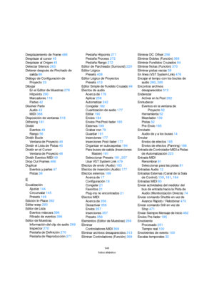 Page 546546
Índice alfabético
Desplazamiento de Frame486
Desplazar al cursor45
Desplazar al Origen45
Detectar Silencio263
Detener después de Pinchado de 
salida86
Diálogo de Configuración de 
Proyecto33
Dibujar
En el Editor de Muestras278
Hitpoints290
Marcadores116
Partes42
Disolver Parte
Audio43
MIDI368
Disposición de ventanas518
Dithering181
Dividir
Eventos48
Rango56
Dividir Bucle
Ventana de Proyecto49
Dividir el Lista de Pistas40
Dividir en el Cursor
Ventana de Proyecto48
Dividir Eventos MIDI49
Drop Out...