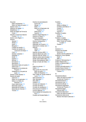 Page 547547
Índice alfabético
Escuchar
Editor de Muestras274
Editor de Partes de audio301
Espacio vacío226
Espacios de trabajo518
Estadísticas265
Estilo de Imagen de Forma de 
Onda37
Estudios (Canal de la Sala de 
Control)159, 161
Evento como Región56
Eventos
Agrupar51
Alinear46
Audio24
Bloquear51
Cambiar de tamaño49
Cambiar de tamaño con 
corrección de tiempo50
Color39
Deslizar contenido51
Desplazar45
Dividir48
Duplicar47
Eliminar52
Enmudecer52
Renombrar48
Renombrar todos en la pista38
Seleccionar44
Solapando...