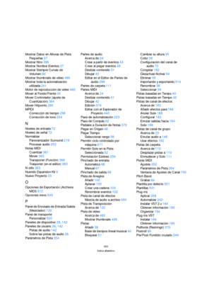 Page 550550
Índice alfabético
Mostrar Datos en Alturas de Pista 
Pequeñas37
Mostrar filtro396
Mostrar Nombre Eventos37
Mostrar Siempre Curvas de 
Volumen90
Mostrar thumbnails de vídeo486
Mostrar toda la automatización 
utilizada241
Motor de reproducción de vídeo482
Mover al Fondo/Frente45
Mover Controlador (ajuste de 
Cuantización)364
Mover Hitpoints290
MPEX
Corrección de tiempo258
Corrección de tono254
N
Niveles de entrada72
Niveles de señal72
Normalizar
Panoramizador Surround219
Procesar audio253
Notas MIDI...