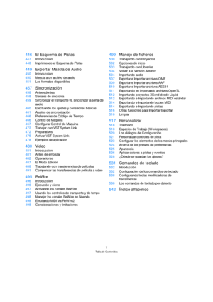 Page 77
Tabla de Contenidos
446El Esquema de Pistas
447Introducción
448Imprimiendo el Esquema de Pistas
449Exportar Mezcla de Audio
450Introducción
450Mezcla a un archivo de audio
451Los formatos disponibles
457Sincronización
458Antecedentes
458Señales de sincronía
459Sincronizar el transporte vs. sincronizar la señal de 
audio
460Efectuando los ajustes y conexiones básicas
461Ajustes de sincronización
466Preferencias de Código de Tiempo
466Control de Máquina
467Configurar Control de Máquina
472Trabajar con...