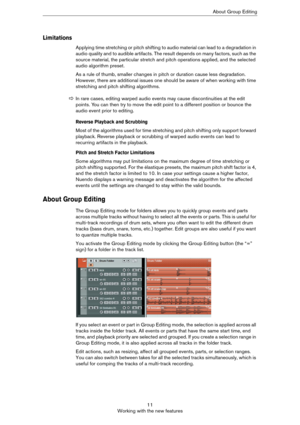Page 1111
Working with the new featuresAbout Group Editing
Limitations
Applying time stretching or pitch shifting to audio material can lead to a degradation in 
audio quality and to audible artifacts. The result depends on many factors, such as the 
source material, the particular stretch and pitch operations applied, and the selected 
audio algorithm preset. 
As a rule of thumb, smaller changes in pitch or duration cause less degradation. 
However, there are additional issues one should be aware of when...
