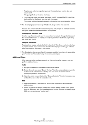 Page 1414
Working with the new featuresWorking With Lanes
•To glue cuts, select a range that spans all the cuts that you want to glue and 
double-click.
The gluing affects all the lanes of a track.
•To correct the timing of a range, hold down [Ctrl]/[Command]-[Alt]/[Option] (the 
tool modifier for Slip Event) and drag with the mouse.
The mouse pointer changes its shape to indicate that you can change the timing.
You can also perform a multi-track comping using edit groups, for example, to comp 
two guitar...