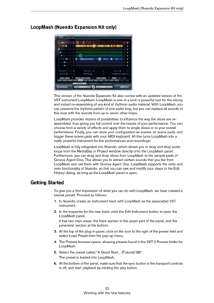 Page 2222
Working with the new featuresLoopMash (Nuendo Expansion Kit only)
LoopMash (Nuendo Expansion Kit only)
This version of the Nuendo Expansion Kit also comes with an updated version of the 
VST instrument LoopMash. LoopMash is one of a kind: a powerful tool for the slicing 
and instant re-assembling of any kind of rhythmic audio material. With LoopMash, you 
can preserve the rhythmic pattern of one audio loop, but you can replace all sounds of 
this loop with the sounds from up to seven other loops....