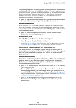 Page 2828
Arbeiten mit den neuen FunktionenLoopMash (nur Nuendo Expansion Kit)
LoopMash teilt die Loop in Slices auf, analysiert diese und zeigt sie als Wellenform auf 
der Spur an. Eine Spur kann bis zu 32 Slices enthalten. Wenn eine lange Loop mehr 
als 32 Slices enthält, importiert LoopMash nur die ersten 32. Idealerweise verwenden 
Sie eine Loop, die an Taktgrenzen geschnitten ist. Wenn Sie eine Datei aus der 
MediaBay importieren, verwendet LoopMash die Tempoinformationen aus der 
MediaBay, um die Loop in...