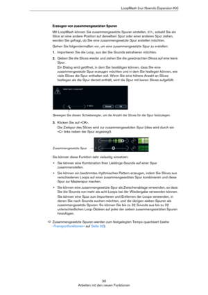 Page 3030
Arbeiten mit den neuen FunktionenLoopMash (nur Nuendo Expansion Kit)
Erzeugen von zusammengesetzten Spuren
Mit LoopMash können Sie zusammengesetzte Spuren erstellen, d. h., sobald Sie ein 
Slice an eine andere Position auf derselben Spur oder einer anderen Spur ziehen, 
werden Sie gefragt, ob Sie eine zusammengesetzte Spur erstellen möchten.
Gehen Sie folgendermaßen vor, um eine zusammengesetzte Spur zu erstellen:
1.Importieren Sie die Loop, aus der Sie Sounds extrahieren möchten.
2.Geben Sie die...