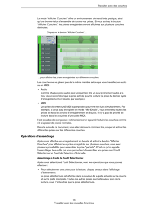Page 1313
Travailler avec les nouvelles fonctionsTravailler avec des couches
Le mode “Afficher Couches” offre un environnement de travail très pratique, ainsi 
qu’une bonne vision d’ensemble de toutes vos prises. Si vous activez le bouton 
“Afficher Couches”, les prises enregistrées seront affichées sur plusieurs couches 
distinctes. 
Les couches ne se gèrent pas de la même manière selon que vous travailliez en audio 
ou en MIDI
 :
•Audio
Comme chaque piste audio peut uniquement lire un seul événement audio à...