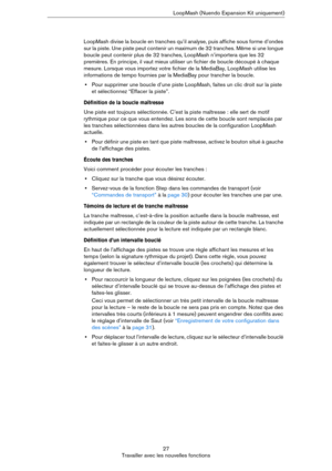 Page 2727
Travailler avec les nouvelles fonctionsLoopMash (Nuendo Expansion Kit uniquement)
LoopMash divise la boucle en tranches qu’il analyse, puis affiche sous forme d’ondes 
sur la piste. Une piste peut contenir un maximum de 32 tranches. Même si une longue 
boucle peut contenir plus de 32 tranches, LoopMash n’importera que les 32 
premières. En principe, il vaut mieux utiliser un fichier de boucle découpé à chaque 
mesure. Lorsque vous importez votre fichier de la MediaBay, LoopMash utilise les...
