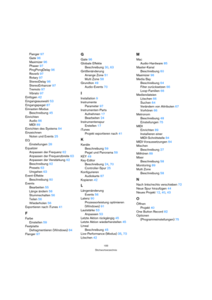 Page 100100
Stichwortverzeichnis
Flanger 97
Gate 96
Maximizer 96
Phaser 97
PingPongDelay 96
Reverb 97
Rotary 97
StereoDelay 96
StereoEnhancer 97
Tremolo 97
Vibrato 97
Einfügen 42
Eingangsauswahl 53
Eingangspegel 87
Einrasten-Modus
Beschreibung 45
Einrichten
Audio 86
MIDI 89
Einrichten des Systems 84
Einzeichnen
Noten und Events 25
EQ
Einstellungen 28
Equalizer
Anpassen der Frequenz 62
Anpassen der Frequenzbreite 63
Anpassen der Verstärkung 62
Beschreibung 62
Presets 63
Umgehen 63
Event-Effekte
Beschreibung 60...