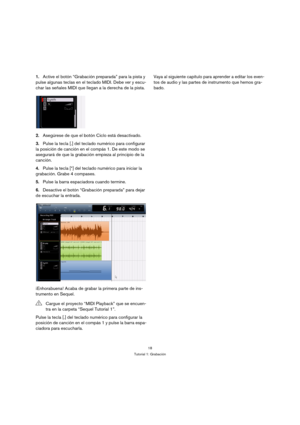 Page 1818
Tutorial 1: Grabación
1.Active el botón “Grabación preparada” para la pista y 
pulse algunas teclas en el teclado MIDI. Debe ver y escu-
char las señales MIDI que llegan a la derecha de la pista.
2.Asegúrese de que el botón Ciclo está desactivado.
3.Pulse la tecla [.] del teclado numérico para configurar 
la posición de canción en el compás 1. De este modo se 
asegurará de que la grabación empieza al principio de la 
canción.
4.Pulse la tecla [*] del teclado numérico para iniciar la 
grabación. Grabe...