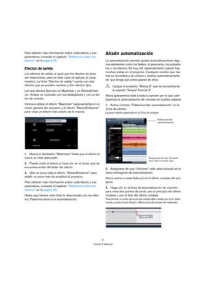 Page 3131
Tutorial 3: Mezclas
Para obtener más información sobre cada efecto y sus 
parámetros, consulte el capítulo “Referencia sobre los 
efectos” en la página 95.
Efectos de salida
Los efectos de salida, al igual que los efectos de pista, 
son inserciones, pero en este caso se aplican al canal 
maestro. La ficha “Efectos de salida” cuenta con dos 
efectos que se pueden cambiar y dos efectos fijos.
Los dos efectos fijos son un Maximizer y un StereoEnhan-
cer. Ambos se controlan con los deslizadores y con un...