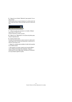 Page 3737
Tutorial 4: Modo Live Pads y Reproducción en cadena
6.Haga clic en el botón “Reiniciar” para suprimir “la ca-
dena actual”.
También puede mover el cursor de inserción en “La cadena actual” ade-
lante y luego pulsar [Supr] o [Retroceso] (Mac) hasta que la cadena esté 
vacía.
7.Utilice los pads para introducir un modelo. Utilizare-
mos A, B, C, C, B, C, C, D.
Introduzca libremente el modelo que desee.
8.Haga clic en “Reproducir” en la Zona de pilotos para 
iniciar la reproducción.
9.Active el botón...