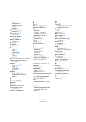 Page 100100
Índice alfabético
Rotary 97
StereoDelay 96
StereoEnhancer 97
Tremolo 97
Vibrato 97
Efectos de eventos
Información 60
Efectos de pista 29
Información 62
Efectos de salida 31
Información 64
Efectos globales 30
Información 63
Empujar 71
Enmudecer 52
Eventos 56
EQ
Añadir 28
Ancho 63
Frecuencia 62
Ganancia 63
Omitir 63
Presets 63
Escuchar previamente un medio 66
Estado de ajuste de cuadrícula
Información 45
Eventos
Ajustar tamaño 56
Dividir 56
Enmudecer 56
Repetir 56
Exportar
Proyecto a iTunes 41
Proyecto...