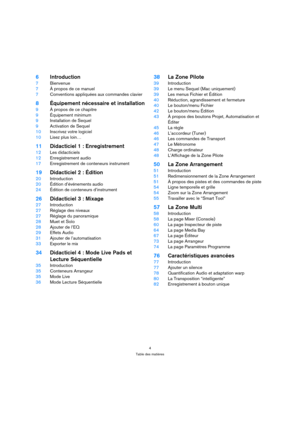 Page 44
Table des matières
6Introduction
7Bienvenue
7À propos de ce manuel
7Conventions appliquées aux commandes clavier
8Équipement nécessaire et installation
9À propos de ce chapitre
9Équipement minimum
9Installation de Sequel
9Activation de Sequel
10Inscrivez votre logiciel
10Lisez plus loin…
11Didacticiel 1 : Enregistrement
12Les didacticiels
12Enregistrement audio
17Enregistrement de conteneurs instrument
19Didacticiel 2 : Édition
20Introduction
20Édition d’événements audio
24Édition de conteneurs...