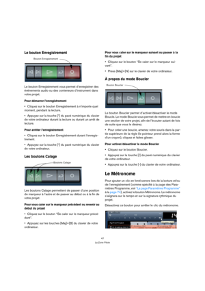 Page 4747
La Zone Pilote
Le bouton Enregistrement
Le bouton Enregistrement vous permet d’enregistrer des 
événements audio ou des conteneurs d’instrument dans 
votre projet.
Pour démarrer l’enregistrement
Cliquez sur le bouton Enregistrement à n’importe quel 
moment, pendant la lecture.
Appuyez sur la touche [*] du pavé numérique du clavier 
de votre ordinateur durant la lecture ou durant un arrêt de 
lecture.
Pour arrêter l’enregistrement
Cliquez sur le bouton Enregistrement durant l’enregis-
trement.
Appuyez...