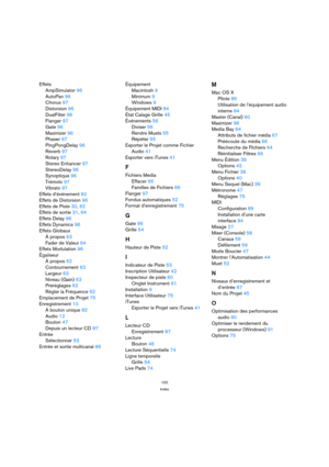 Page 100100
Index
Effets
AmpSimulator 96
AutoPan 96
Chorus 97
Distorsion 96
DualFilter 96
Flanger 97
Gate 96
Maximizer 96
Phaser 97
PingPongDelay 96
Reverb 97
Rotary 97
Stereo Enhancer 97
StereoDelay 96
Synoptique 96
Trémolo 97
Vibrato 97
Effets d’événement 60
Effets de Distorsion 96
Effets de Piste 30, 62
Effets de sortie 31, 64
Effets Delay 96
Effets Dynamics 96
Effets Globaux
À propos 63
Fader de Valeur 64
Effets Modulation 96
Égaliseur
À propos 62
Contournement 63
Largeur 63
Niveau (Gain) 63
Préréglages 63...