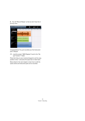 Page 1818
Tutorial 1: Recording
6.Turn off “Record Ready” so that we don’t hear the in-
put any more.
Congratulations! You just recorded your first Instrument 
part in Sequel.
Press the [.] key on your numerical keypad to set the song 
position to bar 1 and press the space bar to listen back.
Move ahead to the next chapter to learn how to edit the 
audio events and Instrument parts we’ve recorded.
!Load the project “MIDI Playback” found in the “Se-
quel Tutorial 1” folder. 