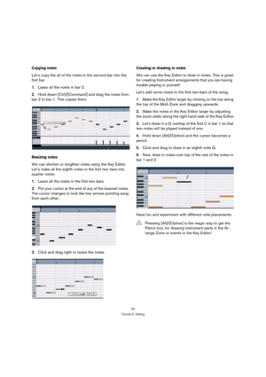 Page 2424
Tutorial 2: Editing
Copying notes
Let’s copy the all of the notes in the second bar into the 
first bar.
1.Lasso all the notes in bar 2.
2.Hold down [Ctrl]/[Command] and drag the notes from 
bar 2 to bar 1. This copies them.
Resizing notes
We can shorten or lengthen notes using the Key Editor. 
Let’s make all the eighth notes in the first two bars into 
quarter notes.
1.Lasso all the notes in the first two bars.
2.Put your cursor at the end of any of the lassoed notes. 
The cursor changes to look like...