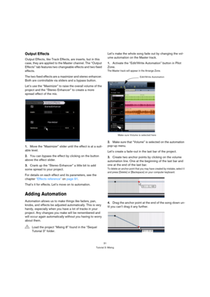 Page 3131
Tutorial 3: Mixing
Output Effects
Output Effects, like Track Effects, are inserts, but in this 
case, they are applied to the Master channel. The “Output 
Effects” tab features two changeable effects and two fixed 
effects.
The two fixed effects are a maximizer and stereo enhancer. 
Both are controllable via sliders and a bypass button.
Let’s use the “Maximizer” to raise the overall volume of the 
project and the “Stereo Enhancer” to create a more 
spread effect of the mix.
1.Move the “Maximizer”...