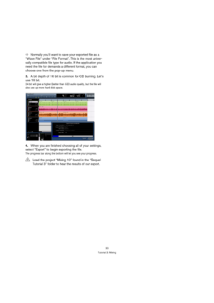 Page 3333
Tutorial 3: Mixing
ÖNormally you’ll want to save your exported file as a 
“Wave File” under “File Format”. This is the most univer-
sally compatible file type for audio. If the application you 
need the file for demands a different format, you can 
choose one from the pop-up menu.
3.A bit depth of 16 bit is common for CD burning. Let’s 
use 16 bit.
24 bit will give a higher (better than CD) audio quality, but the file will 
also use up more hard disk space.
4.When you are finished choosing all of your...