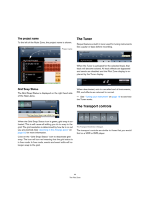 Page 4444
The Pilot Zone
The project name
To the left of the Ruler Zone, the project name is shown.
Grid Snap Status
The Grid Snap Status is displayed on the right hand side 
of the Ruler Zone.
When the Grid Snap Status icon is green, grid snap is ac-
tivated. This is will cause all editing you do to snap to the 
grid. The grid resolution is determined by how far in or out 
you are zoomed. See “Zooming in the Arrange Zone” on 
page 52 for more information.
Click on the “Grid Snap Status” icon to deactivate grid...