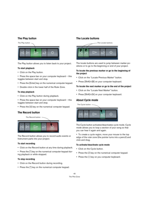Page 4545
The Pilot Zone
The Play button
The Play button allows you to listen back to your project.
To start playback
Click on the Play button.
Press the space bar on your computer keyboard – this 
toggles between start and stop.
Press the [Enter] key on the numerical computer keypad.
Double-click in the lower half of the Ruler Zone.
To stop playback
Click on the Play button during playback.
Press the space bar on your computer keyboard – this 
toggles between start and stop.
Press the [0] key on the numerical...