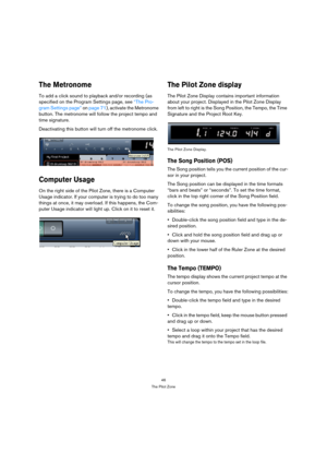 Page 4646
The Pilot Zone
The Metronome
To add a click sound to playback and/or recording (as 
specified on the Program Settings page, see “The Pro-
gram Settings page” on page 71), activate the Metronome 
button. The metronome will follow the project tempo and 
time signature. 
Deactivating this button will turn off the metronome click.
Computer Usage
On the right side of the Pilot Zone, there is a Computer 
Usage indicator. If your computer is trying to do too many 
things at once, it may overload. If this...