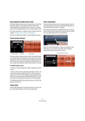 Page 5151
The Arrange Zone
Input selection (audio tracks only)
The Input Selection pop-up menu allows you to switch be-
tween the inputs on your audio interface. Click in the 
Track Input field to reveal the pop-up menu. You should 
see all of the available inputs on your audio interface here.
For more information on setting up your interface, see the 
chapter “Setting up your system” on page 80. 
Instrument tracks do not have an input selection pop-up.
Track volume and pan
The track output volume and pan can...