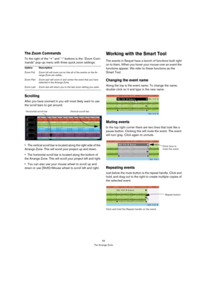 Page 5353
The Arrange Zone
The Zoom Commands
To the right of the “+” and “-” buttons is the “Zoom Com-
mands” pop-up menu with three quick zoom settings:
Scrolling
After you have zoomed in you will most likely want to use 
the scroll bars to get around.
The vertical scroll bar is located along the right side of the 
Arrange Zone. This will scroll your project up and down.
The horizontal scroll bar is located along the bottom of 
the Arrange Zone. This will scroll your project left and right.
You can also use...