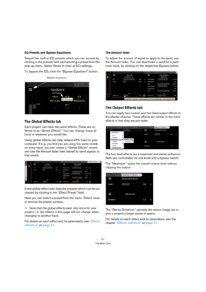 Page 6161
The Multi Zone
EQ Presets and Bypass Equalizers
Sequel has built-in EQ presets which you can access by 
clicking in the presets field and selecting a preset from the 
pop-up menu. Select Reset to clear all EQ settings.
To bypass the EQ, click the “Bypass Equalizers” button.
The Global Effects tab
Each project can have two send effects. These are re-
ferred to as “Global Effects”. You can change these ef-
fects to whatever you would like. 
Using global effects can help reduce CPU load on your...